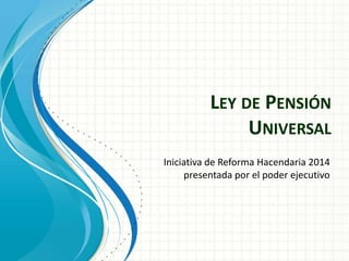 LEY DE PENSIÓN
UNIVERSAL
Iniciativa de Reforma Hacendaria 2014
presentada por el poder ejecutivo

 