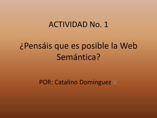 ACTIVIDAD No. 1¿Pensáis que es posible la Web Semántica? POR: Catalino Domínguez V. 
