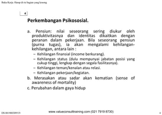 Buku Kerja. Harap di-isi bagian yang kosong
DS 081908309519 4
4
Perkembangan Psikososial.
a. Pensiun: nilai seseorang sering diukur oleh
produktivitasnya dan identitas dikaitkan denganp y g
peranan dalam pekerjaan. Bila seseorang pensiun
(purna tugas), ia akan mengalami kehilangan‐
kehilangan, antara lain :g ,
– Kehilangan finansial (income berkurang).
– Kehilangan status (dulu mempunyai jabatan posisi yang
cukup tinggi, lengkap dengan segala fasilitasnya).cukup tinggi, lengkap dengan segala fasilitasnya).
– Kehilangan teman/kenalan atau relasi.
– Kehilangan pekerjaan/kegiatan.
b M k t d k k ti ( fb. Merasakan atau sadar akan kematian (sense of
awareness of mortality)
c. Perubahan dalam gaya hidup
www.valueconsulttraining.com (021 7919 8730)
 