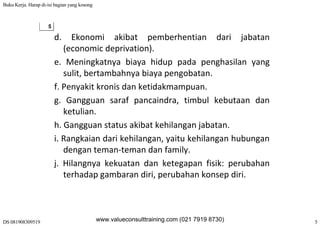Buku Kerja. Harap di-isi bagian yang kosong
DS 081908309519 5
5
d. Ekonomi akibat pemberhentian dari jabatan
(economic deprivation)(economic deprivation).
e. Meningkatnya biaya hidup pada penghasilan yang
sulit bertambahnya biaya pengobatansulit, bertambahnya biaya pengobatan.
f. Penyakit kronis dan ketidakmampuan.
g Gangguan saraf pancaindra timbul kebutaan dang. Gangguan saraf pancaindra, timbul kebutaan dan
ketulian.
h Gangguan status akibat kehilangan jabatanh. Gangguan status akibat kehilangan jabatan.
i. Rangkaian dari kehilangan, yaitu kehilangan hubungan
dengan teman‐teman dan family.dengan teman teman dan family.
j. Hilangnya kekuatan dan ketegapan fisik: perubahan
terhadap gambaran diri, perubahan konsep diri.p g , p p
www.valueconsulttraining.com (021 7919 8730)
 