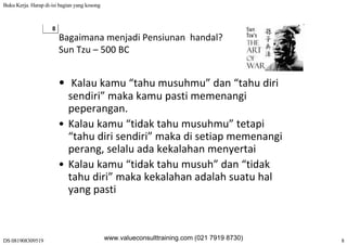 Buku Kerja. Harap di-isi bagian yang kosong
DS 081908309519 8
8
Bagaimana menjadi Pensiunan  handal?
Sun Tzu – 500 BCSun Tzu  500 BC
• K l k “t h h ” d “t h di i• Kalau kamu “tahu musuhmu” dan “tahu diri 
sendiri” maka kamu pasti memenangi 
peperanganpeperangan.
• Kalau kamu “tidak tahu musuhmu” tetapi 
“tahu diri sendiri” maka di setiap memenangitahu diri sendiri  maka di setiap memenangi 
perang, selalu ada kekalahan menyertai
• Kalau kamu “tidak tahu musuh” dan “tidak• Kalau kamu  tidak tahu musuh  dan  tidak 
tahu diri” maka kekalahan adalah suatu hal 
yang pastiyang pasti
www.valueconsulttraining.com (021 7919 8730)
 
