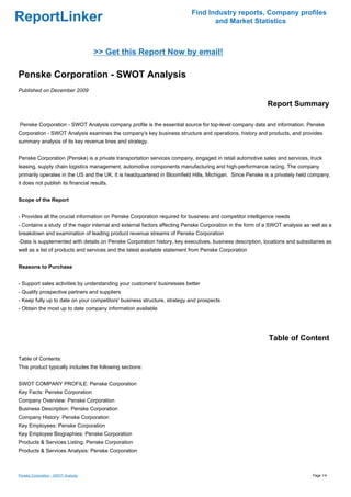 Find Industry reports, Company profiles
ReportLinker                                                                     and Market Statistics



                                     >> Get this Report Now by email!

Penske Corporation - SWOT Analysis
Published on December 2009

                                                                                                          Report Summary

Penske Corporation - SWOT Analysis company profile is the essential source for top-level company data and information. Penske
Corporation - SWOT Analysis examines the company's key business structure and operations, history and products, and provides
summary analysis of its key revenue lines and strategy.


Penske Corporation (Penske) is a private transportation services company, engaged in retail automotive sales and services, truck
leasing, supply chain logistics management, automotive components manufacturing and high-performance racing. The company
primarily operates in the US and the UK. It is headquartered in Bloomfield Hills, Michigan. Since Penske is a privately held company,
it does not publish its financial results.


Scope of the Report


- Provides all the crucial information on Penske Corporation required for business and competitor intelligence needs
- Contains a study of the major internal and external factors affecting Penske Corporation in the form of a SWOT analysis as well as a
breakdown and examination of leading product revenue streams of Penske Corporation
-Data is supplemented with details on Penske Corporation history, key executives, business description, locations and subsidiaries as
well as a list of products and services and the latest available statement from Penske Corporation


Reasons to Purchase


- Support sales activities by understanding your customers' businesses better
- Qualify prospective partners and suppliers
- Keep fully up to date on your competitors' business structure, strategy and prospects
- Obtain the most up to date company information available




                                                                                                           Table of Content

Table of Contents:
This product typically includes the following sections:


SWOT COMPANY PROFILE: Penske Corporation
Key Facts: Penske Corporation
Company Overview: Penske Corporation
Business Description: Penske Corporation
Company History: Penske Corporation
Key Employees: Penske Corporation
Key Employee Biographies: Penske Corporation
Products & Services Listing: Penske Corporation
Products & Services Analysis: Penske Corporation



Penske Corporation - SWOT Analysis                                                                                           Page 1/4
 
