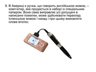 9. В Америці є ручка, що говорить англійською мовою, –
   комп’ютер, яка продається в наборі із спеціальним
   папером. Вона сама виправляє усі допущені в
   написанні помилки, може здійснювати переклад
   іспанською мовою і назад і при цьому вимовляти
   слова вголос.
 