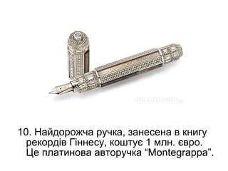 10. Найдорожча ручка, занесена в книгу
  рекордів Гіннесу, коштує 1 млн. євро.
  Це платинова авторучка “Montegrappa”.
 