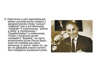 5. Практично в усіх європейських
   мовах кулькові ручки названі з
   використанням слова “кулька”:
   “ballpoint” pen в англійському,
   “bolígrafo” в іспанському, “penna
   a sfera” в італійському і
   “Kugelschreiber” в німецькому.
   Тільки у Аргентині ручки
   називають “бирами”, на честь
   винахідника ручки Ласло Биро,
   який не отримав від свого
   винаходу ні цента: через те, що
   він не оформив вчасно патент,
   його обдурили досвідчені ділки.
 