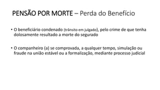 PENSÃO POR MORTE – Perda do Benefício
• O beneficiário condenado (trânsito em julgado), pelo crime de que tenha
dolosamente resultado a morte do segurado
• O companheiro (a) se comprovada, a qualquer tempo, simulação ou
fraude na união estável ou a formalização, mediante processo judicial
 