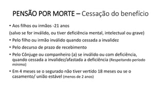PENSÃO POR MORTE – Cessação do benefício
• Aos filhos ou irmãos -21 anos
(salvo se for inválido, ou tiver deficiência mental, intelectual ou grave)
• Pelo filho ou irmão inválido quando cessada a invalidez
• Pelo decurso de prazo de recebimento
• Pelo Cônjuge ou companheiro (a) se inválido ou com deficiência,
quando cessada a invalidez/afastada a deficiência (Respeitando período
mínimo)
• Em 4 meses se o segurado não tiver vertido 18 meses ou se o
casamento/ união estável (menos de 2 anos)
 