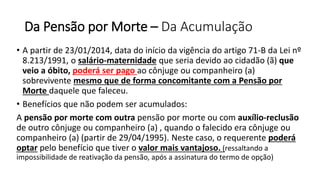 Da Pensão por Morte – Da Acumulação
• A partir de 23/01/2014, data do início da vigência do artigo 71-B da Lei nº
8.213/1991, o salário-maternidade que seria devido ao cidadão (ã) que
veio a óbito, poderá ser pago ao cônjuge ou companheiro (a)
sobrevivente mesmo que de forma concomitante com a Pensão por
Morte daquele que faleceu.
• Benefícios que não podem ser acumulados:
A pensão por morte com outra pensão por morte ou com auxílio-reclusão
de outro cônjuge ou companheiro (a) , quando o falecido era cônjuge ou
companheiro (a) (partir de 29/04/1995). Neste caso, o requerente poderá
optar pelo benefício que tiver o valor mais vantajoso. (ressaltando a
impossibilidade de reativação da pensão, após a assinatura do termo de opção)
 