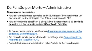 Da Pensão por Morte – Administrativo
Documentos necessários
• Para ser atendido nas agências do INSS, é necessário apresentar um
documento de identificação com foto e o número do CPF.
• Para este tipo de benefício, é obrigatório a apresentação da certidão
de óbito e o documento de identificação do falecido.
• Se houver necessidade, verificar os documentos para comprovação
de tempo de contribuição .
• Em caso de morte por acidente de trabalho juntar Comunicação de
Acidente de Trabalho – CAT.
• Do indeferimento administrativo cabe Pedido de Reconsideração
 