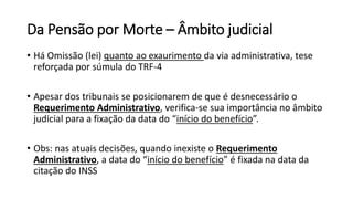 Da Pensão por Morte – Âmbito judicial
• Há Omissão (lei) quanto ao exaurimento da via administrativa, tese
reforçada por súmula do TRF-4
• Apesar dos tribunais se posicionarem de que é desnecessário o
Requerimento Administrativo, verifica-se sua importância no âmbito
judicial para a fixação da data do “início do benefício”.
• Obs: nas atuais decisões, quando inexiste o Requerimento
Administrativo, a data do “início do benefício” é fixada na data da
citação do INSS
 