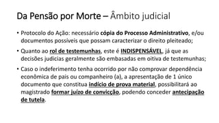 Da Pensão por Morte – Âmbito judicial
• Protocolo do Ação: necessário cópia do Processo Administrativo, e/ou
documentos possíveis que possam caracterizar o direito pleiteado;
• Quanto ao rol de testemunhas, este é INDISPENSÁVEL, já que as
decisões judicias geralmente são embasadas em oitiva de testemunhas;
• Caso o indeferimento tenha ocorrido por não comprovar dependência
econômica de pais ou companheiro (a), a apresentação de 1 único
documento que constitua indício de prova material, possibilitará ao
magistrado formar juízo de convicção, podendo conceder antecipação
de tutela.
 