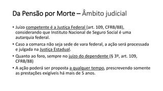 Da Pensão por Morte – Âmbito judicial
• Juízo competente é a Justiça Federal (art. 109, CFRB/88),
considerando que Instituto Nacional de Seguro Social é uma
autarquia federal.
• Caso a comarca não seja sede de vara federal, a ação será processada
e julgada na Justiça Estadual.
• Quanto ao foro, sempre no juízo do dependente (§ 3º, art. 109,
CFRB/88)
• A ação poderá ser proposta a qualquer tempo, prescrevendo somente
as prestações exigíveis há mais de 5 anos.
 