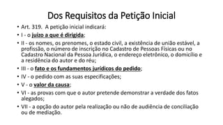 Dos Requisitos da Petição Inicial
• Art. 319. A petição inicial indicará:
• I - o juízo a que é dirigida;
• II - os nomes, os prenomes, o estado civil, a existência de união estável, a
profissão, o número de inscrição no Cadastro de Pessoas Físicas ou no
Cadastro Nacional da Pessoa Jurídica, o endereço eletrônico, o domicílio e
a residência do autor e do réu;
• III - o fato e os fundamentos jurídicos do pedido;
• IV - o pedido com as suas especificações;
• V - o valor da causa;
• VI - as provas com que o autor pretende demonstrar a verdade dos fatos
alegados;
• VII - a opção do autor pela realização ou não de audiência de conciliação
ou de mediação.
 
