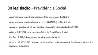 Da legislação - Previdência Social
• A primeira norma a tratar do tema foi o decreto n. 4.682/23
• A segunda norma de relevo é a Lei n. 3.807/60 (Lei Orgânica)
• As regras gerais e diretrizes atuais estão na Constituição Federal/1988
• A Lei n. 8.213/91 trata dos benefícios da Previdência Social
• E o Dec. 3.048/99 regulamenta a Previdência Social
• A Lei n. 13.135/2015 alterou os dispositivos relacionados À Pensão por Morte dos
diplomas anteriores
 