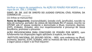 Verificar as regras de competência. Na AÇÃO DE PENSÃO POR MORTE usar a
regra do art. 109, I, CFRB/88).
EXMO. SR. DR. JUIZ DE DIREITO DO JUIZADO ESPECIAL CÍVEL FEDERAL DA
COMARCA DE _______
(11 linhas se manuscrito)
Nome do Requerente, (nacionalidade), (estado civil), (profissão), nascido na
data de xx/xx/xx, portador da cédula de Identidade RG nº xxxxxx, inscrito no
CPF/MF sob nº xxxxxx residente e domiciliado à (Rua), (número), (bairro),
(CEP), (Cidade), (Estado), vêm mui respeitosamente a presença de Vossa
Excelência, promover a presente:
AÇÃO PREVIDENCIÁRIA PARA CONCESSÃO DE PENSÃO POR MORTE, com
fundamento nas disposições legais aplicáveis à espécie, em face de
INSTITUTO NACIONAL DO SEGURO SOCIAL - INSS, com endereço na (Rua),
(número), (bairro), (CEP), (Cidade), ante os motivos de fato e de direito, que
a seguir passa a expor e ao final requerer:
 
