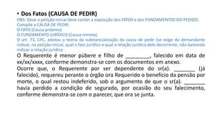 • Dos Fatos (CAUSA DE PEDIR)
OBS: Deve a petição inicial deve conter a exposição dos FATOS e dos FUNDAMENTOS DO PEDIDO.
Compõe a CAUSA DE PEDIR:
O FATO (Causa próxima)
O FUNDAMENTO JURÍDICO (Causa remota)
O art. 73, CPC, adotou a teoria da substancialização da causa de pedir (se exige do demandante
indicar, na petição inicial, qual o fato jurídico e qual a relação jurídica dele decorrente, não bastando
indicar a relação jurídica
O Requerente é menor púbere e filho de ________, falecido em data de
xx/xx/xxxx, conforme demonstra-se com os documentos em anexo.
Ocorre que, o Requerente por ser dependente do sr(a). _______ (já
falecido), requereu perante o órgão ora Requerido o benefício da pensão por
morte, o qual restou indeferido, sob o argumento de que o sr(a). _______
havia perdido a condição de segurado, por ocasião do seu falecimento,
conforme demonstra-se com o parecer, que ora se junta.
 
