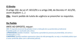 O Direito
O artigo 102, da Lei nº. 8213/91 e o artigo 240, do Decreto nº. 611/92,
assim dispõem: (...)
Obs. Inserir pedido de tutela de urgência se preencher os requisitos.
Do Pedido
ANTE AO EXPOSTO, requer:
OBS: É requisito essencial da petição inicial a indicação de sua pretensão jurisdicional.
O pedido pode ser analisado sob a ótica:
a)PROCESSUAL (pedido imediato - representa a providencia processual pretendida, tal como a
condenação, p. ex.).
b)MATERIAL (pedido mediato representa o bem da vida perseguido, ou seja, o resultado prático que
o autor pretende obter com a demanda judicial).
 