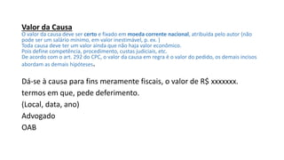 Valor da Causa
O valor da causa deve ser certo e fixado em moeda corrente nacional, atribuída pelo autor (não
pode ser um salário mínimo, em valor inestimável, p. ex. )
Toda causa deve ter um valor ainda que não haja valor econômico.
Pois define competência, procedimento, custas judiciais, etc.
De acordo com o art. 292 do CPC, o valor da causa em regra é o valor do pedido, os demais incisos
abordam as demais hipóteses.
Dá-se à causa para fins meramente fiscais, o valor de R$ xxxxxxx.
termos em que, pede deferimento.
(Local, data, ano)
Advogado
OAB
 