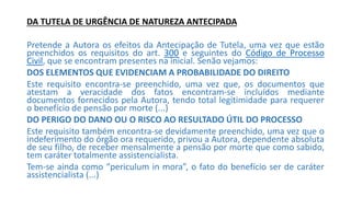 DA TUTELA DE URGÊNCIA DE NATUREZA ANTECIPADA
Pretende a Autora os efeitos da Antecipação de Tutela, uma vez que estão
preenchidos os requisitos do art. 300 e seguintes do Código de Processo
Civil, que se encontram presentes na inicial. Senão vejamos:
DOS ELEMENTOS QUE EVIDENCIAM A PROBABILIDADE DO DIREITO
Este requisito encontra-se preenchido, uma vez que, os documentos que
atestam a veracidade dos fatos encontram-se incluídos mediante
documentos fornecidos pela Autora, tendo total legitimidade para requerer
o benefício de pensão por morte (...)
DO PERIGO DO DANO OU O RISCO AO RESULTADO ÚTIL DO PROCESSO
Este requisito também encontra-se devidamente preenchido, uma vez que o
indeferimento do órgão ora requerido, privou a Autora, dependente absoluta
de seu filho, de receber mensalmente a pensão por morte que como sabido,
tem caráter totalmente assistencialista.
Tem-se ainda como “periculum in mora”, o fato do benefício ser de caráter
assistencialista (...)
 