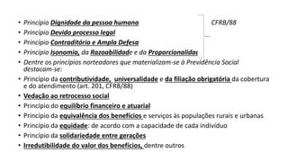 • Princípio Dignidade da pessoa humana CFRB/88
• Princípio Devido processo legal
• Princípio Contraditório e Ampla Defesa
• Princípio Isonomia, da Razoabilidade e da Proporcionalidade
• Dentre os princípios norteadores que materializam-se à Previdência Social
destacam-se:
• Princípio da contributividade, universalidade e da filiação obrigatória da cobertura
e do atendimento (art. 201, CFRB/88)
• Vedação ao retrocesso social
• Princípio do equilíbrio financeiro e atuarial
• Princípio da equivalência dos benefícios e serviços às populações rurais e urbanas
• Princípio da equidade: de acordo com a capacidade de cada indivíduo
• Princípio da solidariedade entre gerações
• Irredutibilidade do valor dos benefícios, dentre outros
 
