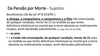 Da Pensão por Morte - Sujeitos
Beneficiários (16 da Lei nº 8.213/91 )
o cônjuge, a companheira, o companheiro e o filho não emancipado,
de qualquer condição, menor de 21 ou inválido ou que tenha
deficiência intelectual ou mental que o torne absoluta ou relativamente
incapaz, assim declarado judicialmente; (o artigo 226, §3º da CF/88)
• – os pais;
• – o irmão não emancipado, de qualquer condição, menor de 21 anos
ou inválido ou que tenha deficiência intelectual ou mental que o torne
absoluta ou relativamente incapaz, assim declarado judicialmente.
 