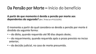 Da Pensão por Morte – Início do benefício
A partir de que momento é devida a pensão por morte aos
dependentes do segurado? (Art. 74 da Lei nº 8.213/91)
O momento a partir do qual considera-se devida a pensão por morte é
dividido da seguinte forma:
• – do óbito, quando requerida até 90 dias depois deste;
• – do requerimento, quando requerida após o prazo previsto no inciso
anterior;
• – da decisão judicial, no caso de morte presumida.
 
