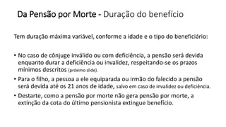 Da Pensão por Morte - Duração do benefício
Tem duração máxima variável, conforme a idade e o tipo do beneficiário:
• No caso de cônjuge inválido ou com deficiência, a pensão será devida
enquanto durar a deficiência ou invalidez, respeitando-se os prazos
mínimos descritos (próximo slide).
• Para o filho, a pessoa a ele equiparada ou irmão do falecido a pensão
será devida até os 21 anos de idade, salvo em caso de invalidez ou deficiência.
• Destarte, como a pensão por morte não gera pensão por morte, a
extinção da cota do último pensionista extingue benefício.
 