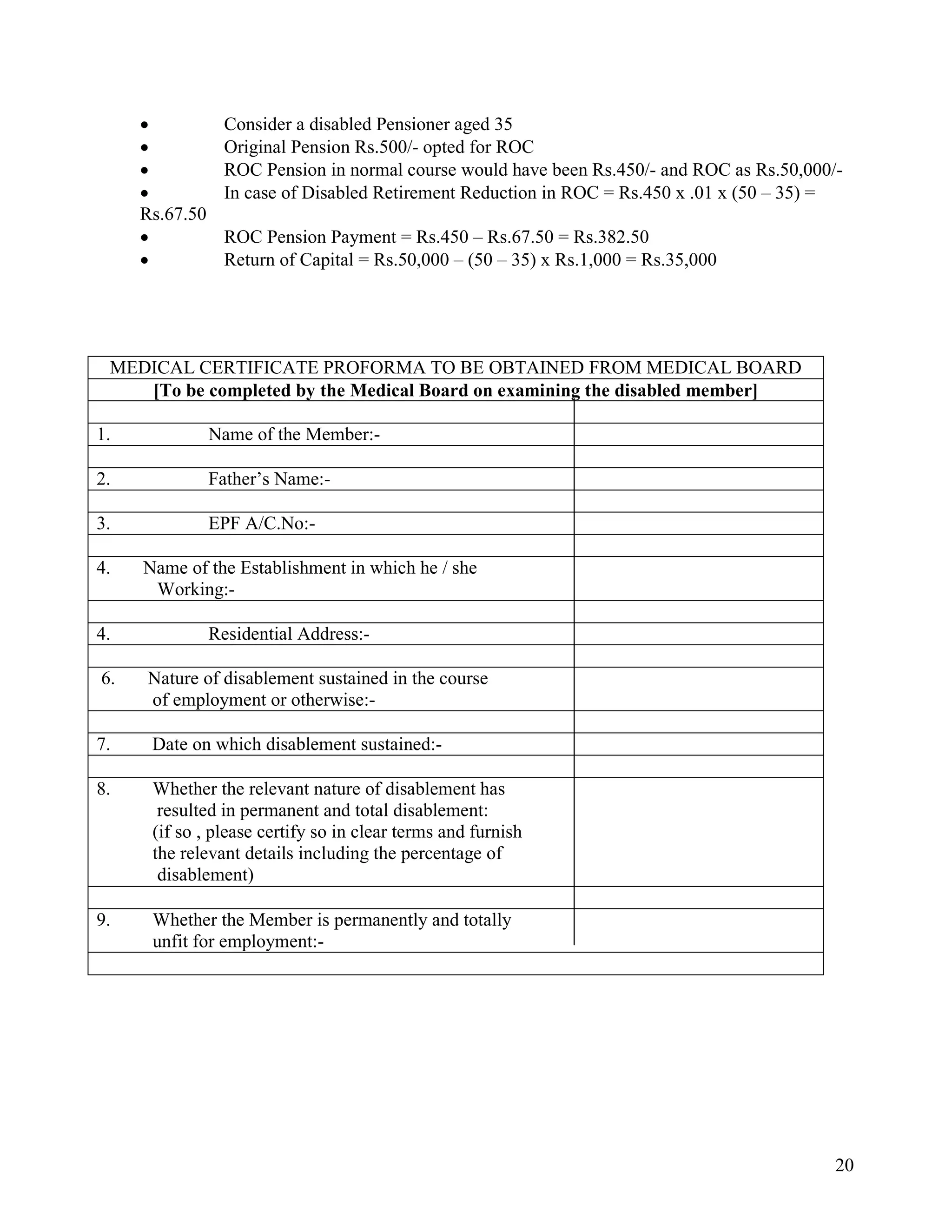 20
• Consider a disabled Pensioner aged 35
• Original Pension Rs.500/- opted for ROC
• ROC Pension in normal course would have been Rs.450/- and ROC as Rs.50,000/-
• In case of Disabled Retirement Reduction in ROC = Rs.450 x .01 x (50 – 35) =
Rs.67.50
• ROC Pension Payment = Rs.450 – Rs.67.50 = Rs.382.50
• Return of Capital = Rs.50,000 – (50 – 35) x Rs.1,000 = Rs.35,000
MEDICAL CERTIFICATE PROFORMA TO BE OBTAINED FROM MEDICAL BOARD
[To be completed by the Medical Board on examining the disabled member]
1. Name of the Member:-
2. Father’s Name:-
3. EPF A/C.No:-
4. 4. Name of the Establishment in which he / she
Working:-
4. Residential Address:-
6. 6. Nature of disablement sustained in the course
of employment or otherwise:-
7. Date on which disablement sustained:-
8. Whether the relevant nature of disablement has
resulted in permanent and total disablement:
(if so , please certify so in clear terms and furnish
the relevant details including the percentage of
disablement)
9. Whether the Member is permanently and totally
unfit for employment:-
 
