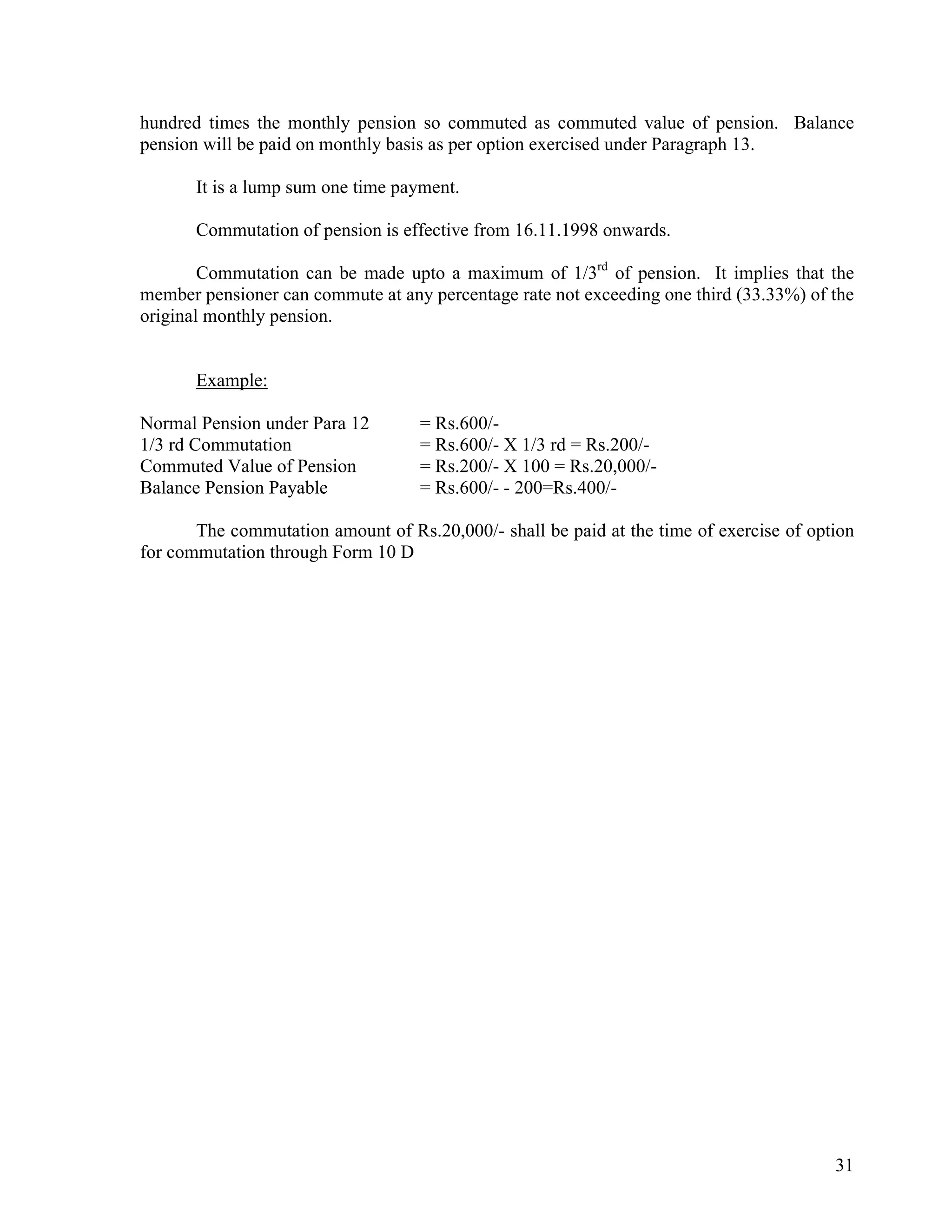 31
hundred times the monthly pension so commuted as commuted value of pension. Balance
pension will be paid on monthly basis as per option exercised under Paragraph 13.
It is a lump sum one time payment.
Commutation of pension is effective from 16.11.1998 onwards.
Commutation can be made upto a maximum of 1/3rd
of pension. It implies that the
member pensioner can commute at any percentage rate not exceeding one third (33.33%) of the
original monthly pension.
Example:
Normal Pension under Para 12 = Rs.600/-
1/3 rd Commutation = Rs.600/- X 1/3 rd = Rs.200/-
Commuted Value of Pension = Rs.200/- X 100 = Rs.20,000/-
Balance Pension Payable = Rs.600/- - 200=Rs.400/-
The commutation amount of Rs.20,000/- shall be paid at the time of exercise of option
for commutation through Form 10 D
 