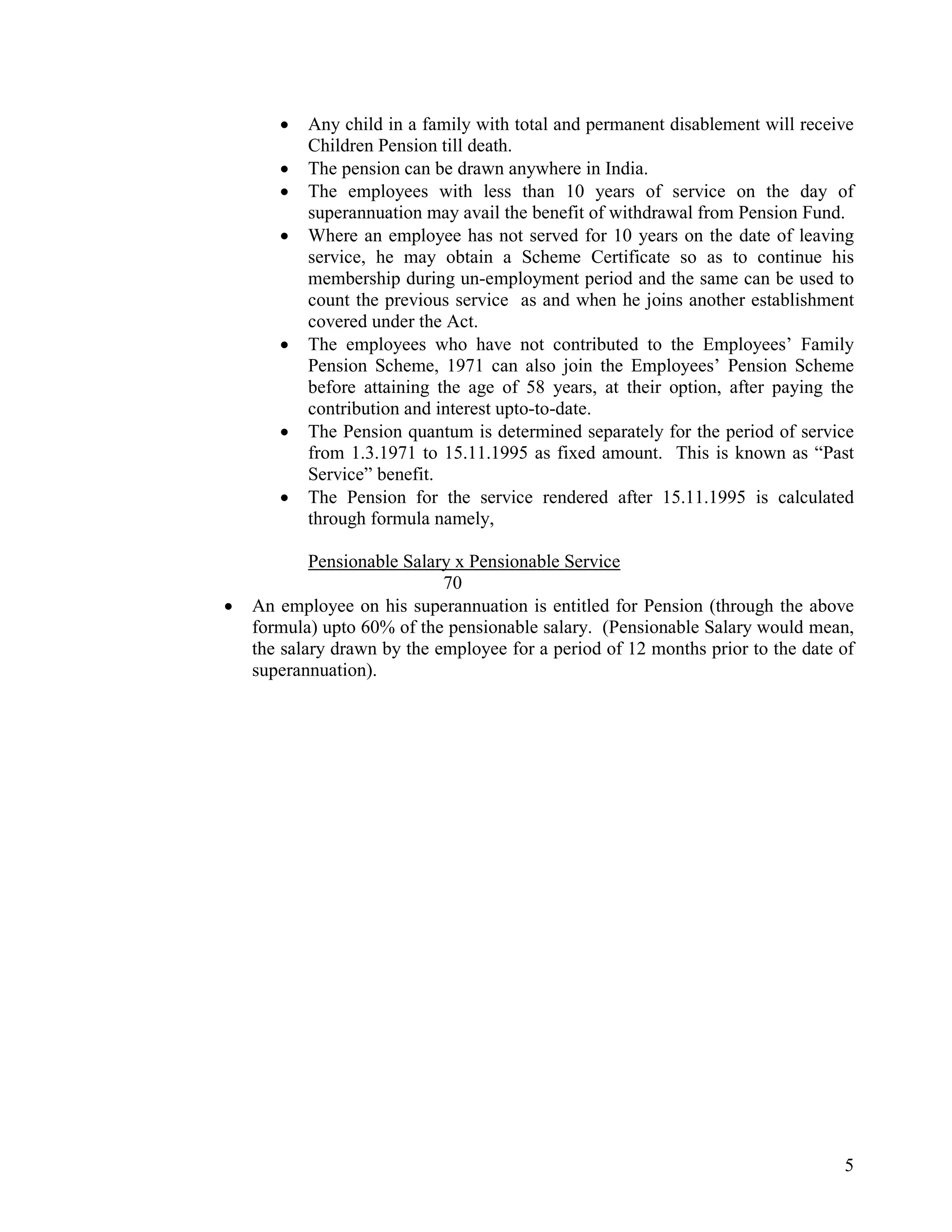 5
• Any child in a family with total and permanent disablement will receive
Children Pension till death.
• The pension can be drawn anywhere in India.
• The employees with less than 10 years of service on the day of
superannuation may avail the benefit of withdrawal from Pension Fund.
• Where an employee has not served for 10 years on the date of leaving
service, he may obtain a Scheme Certificate so as to continue his
membership during un-employment period and the same can be used to
count the previous service as and when he joins another establishment
covered under the Act.
• The employees who have not contributed to the Employees’ Family
Pension Scheme, 1971 can also join the Employees’ Pension Scheme
before attaining the age of 58 years, at their option, after paying the
contribution and interest upto-to-date.
• The Pension quantum is determined separately for the period of service
from 1.3.1971 to 15.11.1995 as fixed amount. This is known as “Past
Service” benefit.
• The Pension for the service rendered after 15.11.1995 is calculated
through formula namely,
Pensionable Salary x Pensionable Service
70
• An employee on his superannuation is entitled for Pension (through the above
formula) upto 60% of the pensionable salary. (Pensionable Salary would mean,
the salary drawn by the employee for a period of 12 months prior to the date of
superannuation).
 