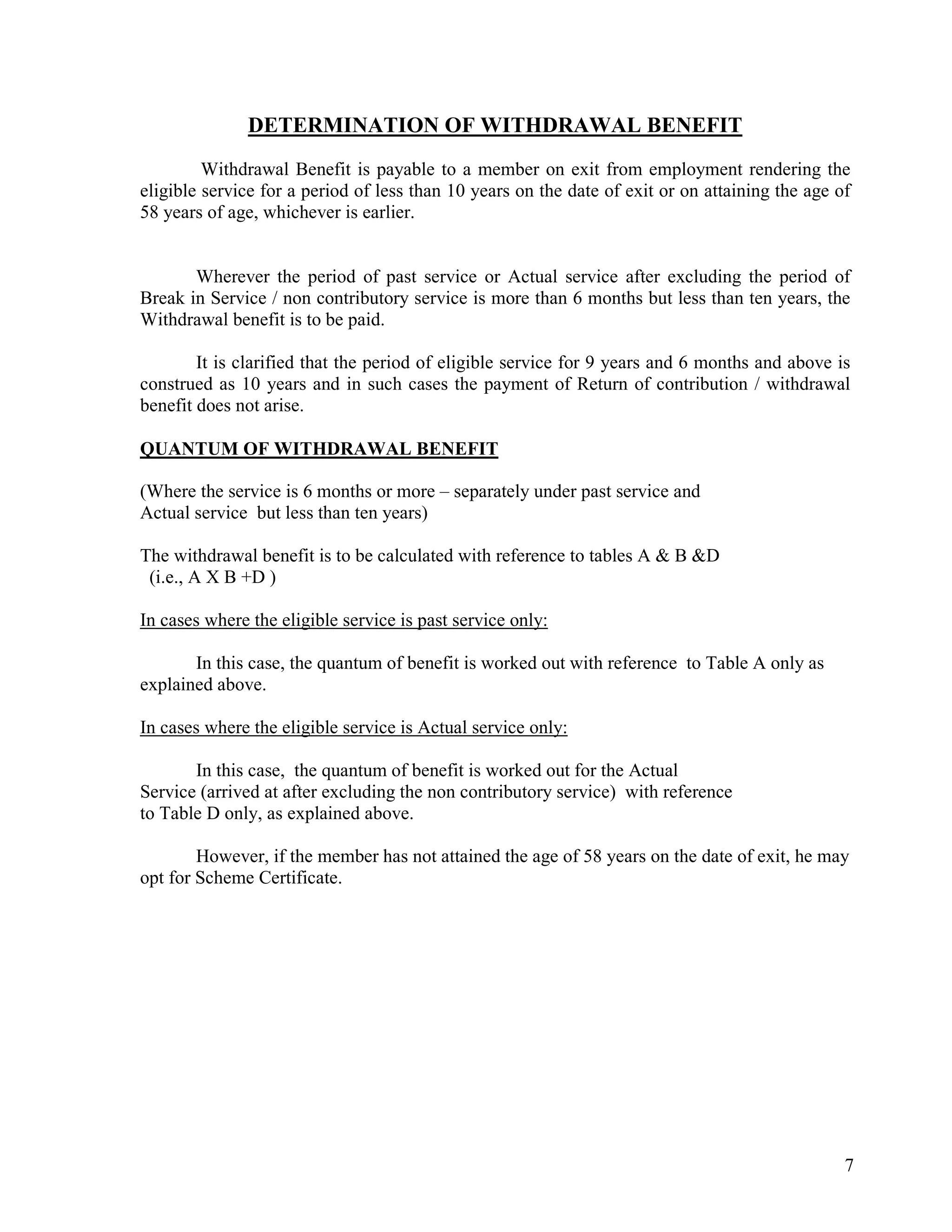 7
DETERMINATION OF WITHDRAWAL BENEFIT
Withdrawal Benefit is payable to a member on exit from employment rendering the
eligible service for a period of less than 10 years on the date of exit or on attaining the age of
58 years of age, whichever is earlier.
Wherever the period of past service or Actual service after excluding the period of
Break in Service / non contributory service is more than 6 months but less than ten years, the
Withdrawal benefit is to be paid.
It is clarified that the period of eligible service for 9 years and 6 months and above is
construed as 10 years and in such cases the payment of Return of contribution / withdrawal
benefit does not arise.
QUANTUM OF WITHDRAWAL BENEFIT
(Where the service is 6 months or more – separately under past service and
Actual service but less than ten years)
The withdrawal benefit is to be calculated with reference to tables A & B &D
(i.e., A X B +D )
In cases where the eligible service is past service only:
In this case, the quantum of benefit is worked out with reference to Table A only as
explained above.
In cases where the eligible service is Actual service only:
In this case, the quantum of benefit is worked out for the Actual
Service (arrived at after excluding the non contributory service) with reference
to Table D only, as explained above.
However, if the member has not attained the age of 58 years on the date of exit, he may
opt for Scheme Certificate.
 