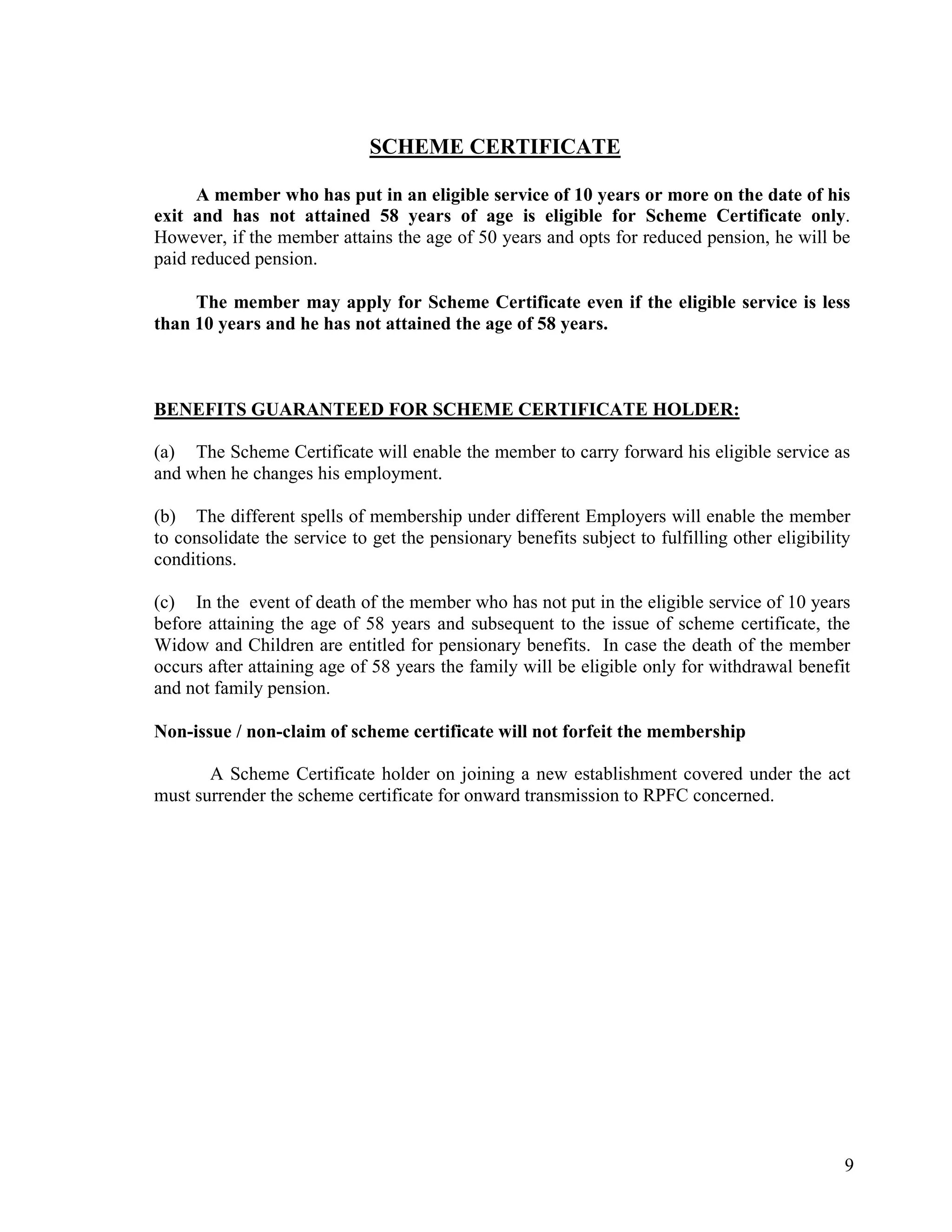 9
SCHEME CERTIFICATE
A member who has put in an eligible service of 10 years or more on the date of his
exit and has not attained 58 years of age is eligible for Scheme Certificate only.
However, if the member attains the age of 50 years and opts for reduced pension, he will be
paid reduced pension.
The member may apply for Scheme Certificate even if the eligible service is less
than 10 years and he has not attained the age of 58 years.
BENEFITS GUARANTEED FOR SCHEME CERTIFICATE HOLDER:
(a) The Scheme Certificate will enable the member to carry forward his eligible service as
and when he changes his employment.
(b) The different spells of membership under different Employers will enable the member
to consolidate the service to get the pensionary benefits subject to fulfilling other eligibility
conditions.
(c) In the event of death of the member who has not put in the eligible service of 10 years
before attaining the age of 58 years and subsequent to the issue of scheme certificate, the
Widow and Children are entitled for pensionary benefits. In case the death of the member
occurs after attaining age of 58 years the family will be eligible only for withdrawal benefit
and not family pension.
Non-issue / non-claim of scheme certificate will not forfeit the membership
A Scheme Certificate holder on joining a new establishment covered under the act
must surrender the scheme certificate for onward transmission to RPFC concerned.
 