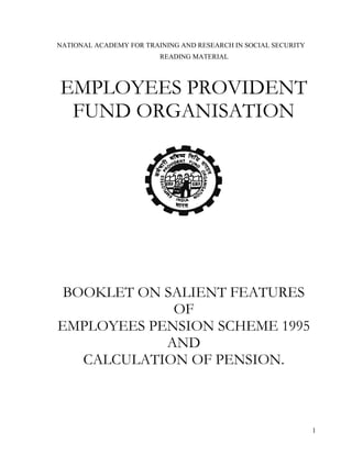 1
NATIONAL ACADEMY FOR TRAINING AND RESEARCH IN SOCIAL SECURITY
READING MATERIAL
EMPLOYEES PROVIDENT
FUND ORGANISATION
BOOKLET ON SALIENT FEATURES
OF
EMPLOYEES PENSION SCHEME 1995
AND
CALCULATION OF PENSION.
 