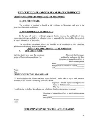 10
LIFE CERTIFICATE AND NON REMARRIAGE CERTIFICATE
CERTIFICATES TO BE FURNISHED BY THE PENSIONERS
1). LIFE CERTIFICATE:
The pensioner is required to furnish a life certificate in November each year in the
prescribed form indicated below.
2). NON-REMARRIAGE CERTIFICATE:
In the case of widow / widower recipient family pension, the certificate of non-
remarriage in the prescribed form indicated below is required to be furnished by the recipient,
at yearly intervals i.e in November.
The certificates mentioned above are required to be submitted by the concerned
pensioner to the Paying Branch of the Bank
CERTIFICATE TO BE SUBMITTED BY PENSIONER
I. LIFE CERTIFICATE
Certified that I have seen the pensioner _______________________(Name of the Pensioner)
holder of Pension Payment Order No._____________________and that he is alive on this date.
Signature of responsible officer or
a well-known person
Name ______________________________
Designation of authorised Officer________
Seal________________________________
Place:
Date
CERTIFICATE OF NON RE-MARRIAGE
* I hereby declare that I have not been re-married and I under take to report such an event
promptly to the Pension Disbursing Authority / Bank.
Signature / Thumb impression of pensioner
Name of the Pensioner________________
PPO No.___________________________
I certify to the best of my knowledge and belief that the above declaration is correct
Signature of responsible officer or a well-known person
Name ________________________________________
Designation___________________________________
Place :
Date:
DETERMINATION OF PENSION – CALCULATION
 