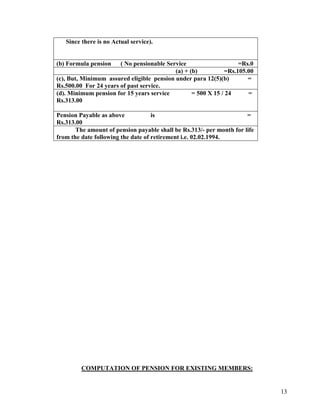 13
Since there is no Actual service).
(b) Formula pension ( No pensionable Service =Rs.0
(a) + (b) =Rs.105.00
(c), But, Minimum assured eligible pension under para 12(5)(b) =
Rs.500.00 For 24 years of past service.
(d). Minimum pension for 15 years service = 500 X 15 / 24 =
Rs.313.00
Pension Payable as above is =
Rs.313.00
The amount of pension payable shall be Rs.313/- per month for life
from the date following the date of retirement i.e. 02.02.1994.
COMPUTATION OF PENSION FOR EXISTING MEMBERS:
 