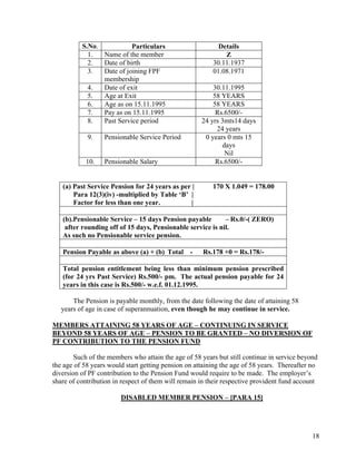 18
S.No. Particulars Details
1. Name of the member Z
2. Date of birth 30.11.1937
3. Date of joining FPF
membership
01.08.1971
4. Date of exit 30.11.1995
5. Age at Exit 58 YEARS
6. Age as on 15.11.1995 58 YEARS
7. Pay as on 15.11.1995 Rs.6500/-
8. Past Service period 24 yrs 3mts14 days
24 years
9. Pensionable Service Period 0 years 0 mts 15
days
Nil
10. Pensionable Salary Rs.6500/-
(a) Past Service Pension for 24 years as per | 170 X 1.049 = 178.00
Para 12(3)(iv) -multiplied by Table ‘B’ |
Factor for less than one year. |
(b).Pensionable Service – 15 days Pension payable – Rs.0/-( ZERO)
after rounding off of 15 days, Pensionable service is nil.
As such no Pensionable service pension.
Pension Payable as above (a) + (b) Total - Rs.178 +0 = Rs.178/-
Total pension entitlement being less than minimum pension prescribed
(for 24 yrs Past Service) Rs.500/- pm. The actual pension payable for 24
years in this case is Rs.500/- w.e.f. 01.12.1995.
The Pension is payable monthly, from the date following the date of attaining 58
years of age in case of superannuation, even though he may continue in service.
MEMBERS ATTAINING 58 YEARS OF AGE – CONTINUING IN SERVICE
BEYOND 58 YEARS OF AGE – PENSION TO BE GRANTED – NO DIVERSION OF
PF CONTRIBUTION TO THE PENSION FUND
Such of the members who attain the age of 58 years but still continue in service beyond
the age of 58 years would start getting pension on attaining the age of 58 years. Thereafter no
diversion of PF contribution to the Pension Fund would require to be made. The employer’s
share of contribution in respect of them will remain in their respective provident fund account
DISABLED MEMBER PENSION – [PARA 15]
 