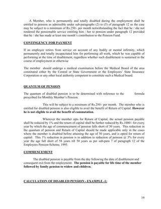 19
A Member, who is permanently and totally disabled during the employment shall be
entitled to pension as admissible under sub-paragraphs (2) to (5) of paragraph 12 as the case
may be subject to a minimum of Rs.250/- per month notwithstanding the fact that he / she not
rendered the pensionable service entitling him / her to pension under paragraph 12 provided
that he / she has made at least one month’s contribution to the Pension Fund.
CONTINGENCY FOR PAYMENT
If an employee retires from service on account of any bodily or mental infirmity, which
permanently and totally incapacitated him for performing all work, which he was capable of
performing at the time of disablement, regardless whether such disablement is sustained in the
course of employment or otherwise
The member should undergo a medical examination before the Medical Board of the area
constituted either by the Central or State Government or the Employees’ State Insurance
Corporation or any other local authority competent to constitute such a Medical board.
QUANTUM OF PENSION
The quantum of disabled pension is to be determined with reference to the formula
prescribed for Monthly Member’s Pension.
This will be subject to a minimum of Rs.250/- per month. The member who is
entitled for disabled pension is also eligible to avail the benefit of Return of Capital. However
he is not eligible to avail the benefit of commutation.
Wherever the member opts for Return of Capital, the actual pension payable
shall be reduced by 1% and the return of capital shall be further reduced by Rs.1000/- for every
year by which the age of commencement of pension falls short of 50 years. This reduction in
the quantum of pension and Return of Capital should be made applicable only in the cases
where the member is disabled before attaining the age of 50 years, and is opted for return of
capital. This 1% reduction in pension is in addition to reduction of pension @ 3% for every
year the age fall short of 58 years till 50 years as per sub-para 7 of paragraph 12 of the
Employees Pension Scheme, 1995.
COMMENCEMENT
The disabled pension is payable from the day following the date of disablement and
consequent exit from the employment. The pension is payable for life time of the member
followed by family pension to widow and children.
CALCULATION OF DISABLED PENSION - EXAMPLE -1:
 
