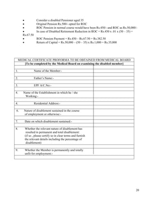 20
• Consider a disabled Pensioner aged 35
• Original Pension Rs.500/- opted for ROC
• ROC Pension in normal course would have been Rs.450/- and ROC as Rs.50,000/-
• In case of Disabled Retirement Reduction in ROC = Rs.450 x .01 x (50 – 35) =
Rs.67.50
• ROC Pension Payment = Rs.450 – Rs.67.50 = Rs.382.50
• Return of Capital = Rs.50,000 – (50 – 35) x Rs.1,000 = Rs.35,000
MEDICAL CERTIFICATE PROFORMA TO BE OBTAINED FROM MEDICAL BOARD
[To be completed by the Medical Board on examining the disabled member]
1. Name of the Member:-
2. Father’s Name:-
3. EPF A/C.No:-
4. 4. Name of the Establishment in which he / she
Working:-
4. Residential Address:-
6. 6. Nature of disablement sustained in the course
of employment or otherwise:-
7. Date on which disablement sustained:-
8. Whether the relevant nature of disablement has
resulted in permanent and total disablement:
(if so , please certify so in clear terms and furnish
the relevant details including the percentage of
disablement)
9. Whether the Member is permanently and totally
unfit for employment:-
 