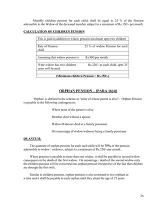 26
Monthly children pension for each child, shall be equal to 25 % of the Pension
admissible to the Widow of the deceased member subject to a minimum of Rs.150/- per month.
CALCULATION OF CHILDREN PENSION
This is paid in addition to widow pension maximum upto two children
Rate of Pension 25 % of widow Pension for each
child
Assuming that widow pension is Rs.880 per month.
If the widow has two children Rs.220/- to each child. upto 25
years will be paid
(Minimum children Pension = Rs.150/-)
ORPHAN PENSION – [PARA 16(4)]
‘Orphan’ is defined in the scheme as “none of whose parent is alive”. Orphan Pension
is payable in the following contingencies:
Where none of the parent is alive
Member died without a spouse
Widow/Widower died as a family pensioner
On remarriage of widow/widower being a family pensioner
QUANTUM:
The quantum of orphan pension for each such child will be 75% of the pension
admissible to widow / widower, subject to a minimum of Rs.250/- per month..
Where pension is payable to more than one widow, it shall be payable to second widow
consequent on the death of the first widow. On remarriage / death of the second widow only
the children pension will be converted into orphan pension irrespective of the fact that children
are through the first wife.
Similar to children pension, orphan pension is also restricted to two orphans at
a time and it shall be payable to each orphan until they attain the age of 25 years.
 