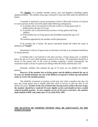 28
The “family” of a member includes spouse, sons and daughters (including legally
adopted children). The children whose age is beyond 25 years also falls under the definition of
family.
A member is required to execute nomination in Form 2 (Revised) in favour of a person
to receive pension in the event of his death under following contingencies.
1). A member who is not married or who does not have a living spouse and or
children below the age of 25 years
2). A member who is married but does not have a living spouse and living
children.
3). If the member has no living spouse and all children attained the age of 25
years.
The nominee appointed by the member will be paid pension.
If the member has a Family, the person nominated should fall within the scope of
definition of “Family”.
Nomination in favour of spouse has no relevance as he/she is an automatic beneficiary
for family pension.
A member who is not married or who does not have a living spouse and or children
below the age of 25 years shall nominate a person of his choice. The nomination should be in
favour of one person only. In the event of member acquiring a family subsequently, the
nomination made in favour of a person not falling within the family shall become void.
Normally, children who attained the age of 25 years are not eligible for children
pension.
However, if the member has no living spouse and all children attained the age of
25 years, he should nominate any one of his children, irrespective of their age and marital
status to receive the monthly pension.
The eligibility of pension to nominee would arise only when a member who does not
have any living spouse and or eligible child dies while in service or after the date of exit
(before 58 years). Further in the case of death after leaving service, before 58 years of age,
the member should have rendered 10 years eligible service and should not have availed
reduced monthly pension. In case requisite service of 10 years is not there, the nominee
shall entitled to ROC only under para 13 (1) of the EPS, 1995.
THE QUANTUM OF NOMINEE PENSION WILL BE EQUIVALENT TO THE
WIDOW PENSION
 