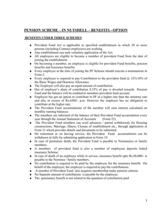 3
PENSION SCHEME – IN NUTSHELL – BENEFITS - OPTION
BENEFITS UNDER THREE SCHEMES
Provident Fund Act is applicable to specified establishment in which 20 or more
persons (including Contract employees) are working.
Any establishment can seek voluntary application of the Act.
All employees are eligible to become a member of provident Fund from the date of
joining the establishment.
On becoming a member, an employee is eligible for provident Fund benefits, pension
benefits and Insurance benefits.
Every employee at the time of joining the PF Scheme should execute a nominations in
Form-2.
Every employee is required to pay Contribution to the provident fund @ 12%/10% of
the Basic Wages and Dearness Allowance.
The Employer will also pay an equal amount of contribution.
Out of employer’s share of contribution 8.33% of pay is diverted towards Pension
Fund and the balance will be credited to members provident fund account.
Employee has got an option to contribute to PF at a higher rate than the statutory rate
and also in excess of Rs.6500/- p.m. However the employer has no obligation to
contribute at the higher rate.
The Provident Fund accumulations of the member will earn interest calculated on
monthly running balances.
The members are informed of the balance of their Provident Fund accumulation every
year through the Annual Statement of Accounts (Form 23).
.The Provident Fund members can avail advances / partial withdrawals for Housing
constructions, Marriage, Illness, Closure of establishment etc., through application in
Form 31 which provides details and documents to be submitted.
On retirement or on leaving service, the Provident Fund accumulations can be
withdrawn in fully by submitting application in Form 19.
In case of premature death, the Provident Fund is payable to Nominee(s) or family
members.
A members of provident fund is also a member of employees deposits linked
insurance Scheme.
In case of death of an employee while in service, insurance benefit upto Rs.60,000/- is
payable to the Nominee / family members.
No contribution is required to be paid by the employee for the insurance benefit. On
behalf of the employee, the employer is required to pay the contributions.
.A member of Provident Fund also acquires membership under pension scheme.
No Separate amount of contribution is payable by the employee.
The pensionary benefit is not related to the quantum of contribution paid
 