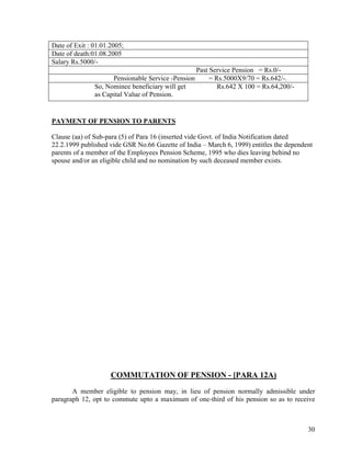 30
Date of Exit : 01.01.2005;
Date of death:01.08.2005
Salary Rs.5000/-
Past Service Pension = Rs.0/-
Pensionable Service -Pension = Rs.5000X9/70 = Rs.642/-.
So, Nominee beneficiary will get Rs.642 X 100 = Rs.64,200/-
as Capital Value of Pension.
PAYMENT OF PENSION TO PARENTS
Clause (aa) of Sub-para (5) of Para 16 (inserted vide Govt. of India Notification dated
22.2.1999 published vide GSR No.66 Gazette of India – March 6, 1999) entitles the dependent
parents of a member of the Employees Pension Scheme, 1995 who dies leaving behind no
spouse and/or an eligible child and no nomination by such deceased member exists.
COMMUTATION OF PENSION - [PARA 12A)
A member eligible to pension may, in lieu of pension normally admissible under
paragraph 12, opt to commute upto a maximum of one-third of his pension so as to receive
 