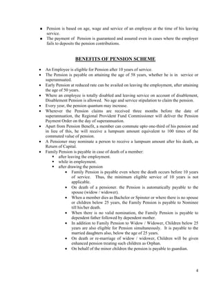 4
Pension is based on age, wage and service of an employee at the time of his leaving
service.
The payment of Pension is guaranteed and assured even in cases where the employer
fails to deposits the pension contributions.
BENEFITS OF PENSION SCHEME
• An Employee is eligible for Pension after 10 years of service.
• The Pension is payable on attaining the age of 58 years, whether he is in service or
superannuated.
• Early Pension at reduced rate can be availed on leaving the employment, after attaining
the age of 50 years.
• Where an employee is totally disabled and leaving service on account of disablement,
Disablement Pension is allowed. No age and service stipulation to claim the pension.
• Every year, the pension quantum may increase.
• Wherever the Pension claims are received three months before the date of
superannuation, the Regional Provident Fund Commissioner will deliver the Pension
Payment Order on the day of superannuation.
• Apart from Pension Benefit, a member can commute upto one-third of his pension and
in lieu of this, he will receive a lumpsum amount equivalent to 100 times of the
commuted value of pension.
• A Pensioner may nominate a person to receive a lumpsum amount after his death, as
Return of Capital.
• Family Pension is payable in case of death of a member:
after leaving the employment.
while in employment.
after drawing the pension
• Family Pension is payable even where the death occurs before 10 years
of service. Thus, the minimum eligible service of 10 years is not
applicable.
• On death of a pensioner. the Pension is automatically payable to the
spouse (widow / widower).
• When a member dies as Bachelor or Spinster or where there is no spouse
or children below 25 years, the Family Pension is payable to Nominee
till his/her death.
• When there is no valid nomination, the Family Pension is payable to
dependent father followed by dependent mother.
• In addition to Family Pension to Widow / Widower, Children below 25
years are also eligible for Pension simultaneously. It is payable to the
married daughters also, below the age of 25 years.
• On death or re-marriage of widow / widower, Children will be given
enhanced pension treating such children as Orphan.
• On behalf of the minor children the pension is payable to guardian.
 