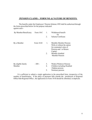 6
PENSION CLAIMS - FORM NO. & NATURE OF BENEFITS.
The benefits under the Employees’ Pension Scheme.1995 shall be authorised through
the forms prescribed below for the purpose indicated
against each:-
By Member/Beneficiary Form 10-C 1. Withdrawal benefit
Or
2. Scheme Certificate
By a Member Form 10-D 1. Monthly Member Pension
With or without the option
for commuted value of
Pension and / or Return
Capital .
2. Monthly disabled
Member Pension
By eligible family - DO - 3. Widow/Widower Pension
Member 4. Children including Disabled
/Orphan pension
5. Nominee pension
It is sufficient to submit a single application in the prescribed form, irrespective of the
number of beneficiaries. If the place of payment falls outside the jurisdiction of Regional
Office/Sub-Regional Office , the application in Form 10-D should be sibmitted, in duplicate.
 