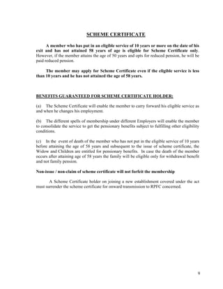 9
SCHEME CERTIFICATE
A member who has put in an eligible service of 10 years or more on the date of his
exit and has not attained 58 years of age is eligible for Scheme Certificate only.
However, if the member attains the age of 50 years and opts for reduced pension, he will be
paid reduced pension.
The member may apply for Scheme Certificate even if the eligible service is less
than 10 years and he has not attained the age of 58 years.
BENEFITS GUARANTEED FOR SCHEME CERTIFICATE HOLDER:
(a) The Scheme Certificate will enable the member to carry forward his eligible service as
and when he changes his employment.
(b) The different spells of membership under different Employers will enable the member
to consolidate the service to get the pensionary benefits subject to fulfilling other eligibility
conditions.
(c) In the event of death of the member who has not put in the eligible service of 10 years
before attaining the age of 58 years and subsequent to the issue of scheme certificate, the
Widow and Children are entitled for pensionary benefits. In case the death of the member
occurs after attaining age of 58 years the family will be eligible only for withdrawal benefit
and not family pension.
Non-issue / non-claim of scheme certificate will not forfeit the membership
A Scheme Certificate holder on joining a new establishment covered under the act
must surrender the scheme certificate for onward transmission to RPFC concerned.
 