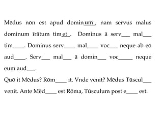 um
Mēdus nōn est apud domin____, nam servus malus

dominum īrātum tim___.
                  et       Dominus ā serv___ mal___

tim____. Dominus serv____ mal____ voc___ neque ab eō

aud____. Serv___ mal___ ā domin___ voc_____ neque

eum aud___.

Quō it Mēdus? Rōm____ it. Vnde venit? Mēdus Tūscul___

venit. Ante Mēd____ est Rōma, Tūsculum post e____ est.
 