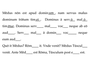 um
Mēdus nōn est apud domin____, nam servus malus

dominum īrātum tim___.
                  et       Dominus ā serv___ mal___
                                         ō       ō
tim____. Dominus serv____ mal____ voc___ neque ab eō
   ētur
aud____. Serv___ mal___ ā domin___ voc_____ neque

eum aud___.

Quō it Mēdus? Rōm____ it. Vnde venit? Mēdus Tūscul___

venit. Ante Mēd____ est Rōma, Tūsculum post e____ est.
 