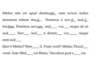 um
Mēdus nōn est apud domin____, nam servus malus

dominum īrātum tim___.
                  et       Dominus ā serv___ mal___
                                         ō       ō
tim____. Dominus serv____ mal____ voc___ neque ab eō
   ētur              um
aud____. Serv___ mal___ ā domin___ voc_____ neque

eum aud___.

Quō it Mēdus? Rōm____ it. Vnde venit? Mēdus Tūscul___

venit. Ante Mēd____ est Rōma, Tūsculum post e____ est.
 