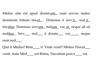 um
Mēdus nōn est apud domin____, nam servus malus

dominum īrātum tim___.
                  et       Dominus ā serv___ mal___
                                         ō       ō
tim____. Dominus serv____ mal____ voc___ neque ab eō
   ētur              um      um       at
aud____. Serv___ mal___ ā domin___ voc_____ neque
   ītur
eum aud___.

Quō it Mēdus? Rōm____ it. Vnde venit? Mēdus Tūscul___

venit. Ante Mēd____ est Rōma, Tūsculum post e____ est.
 