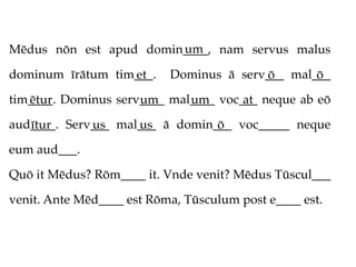 um
Mēdus nōn est apud domin____, nam servus malus

dominum īrātum tim___.
                  et       Dominus ā serv___ mal___
                                         ō       ō
tim____. Dominus serv____ mal____ voc___ neque ab eō
   ētur              um      um       at
aud____. Serv___ mal___ ā domin___ voc_____ neque
   ītur      us     us          ō
eum aud___.

Quō it Mēdus? Rōm____ it. Vnde venit? Mēdus Tūscul___

venit. Ante Mēd____ est Rōma, Tūsculum post e____ est.
 
